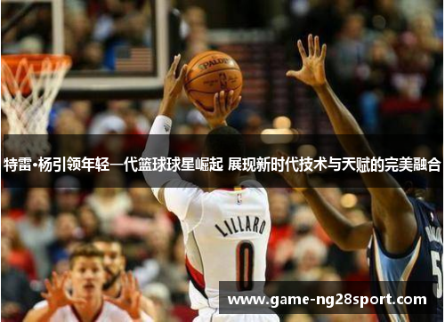 特雷·杨引领年轻一代篮球球星崛起 展现新时代技术与天赋的完美融合