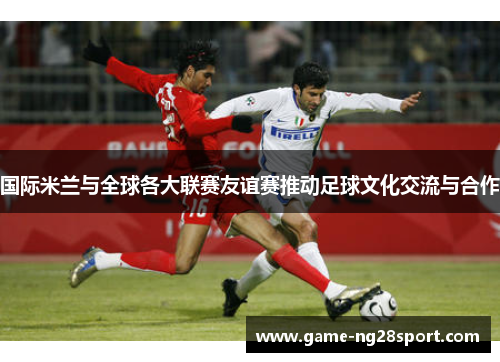 国际米兰与全球各大联赛友谊赛推动足球文化交流与合作
