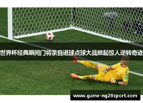 世界杯经典瞬间门将亲自进球点球大战掀起惊人逆转奇迹