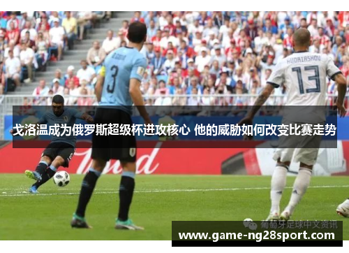 戈洛温成为俄罗斯超级杯进攻核心 他的威胁如何改变比赛走势