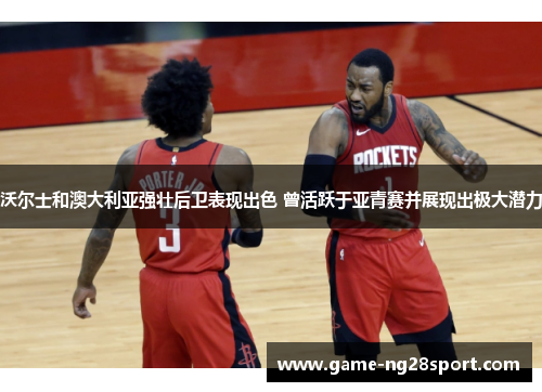 沃尔士和澳大利亚强壮后卫表现出色 曾活跃于亚青赛并展现出极大潜力
