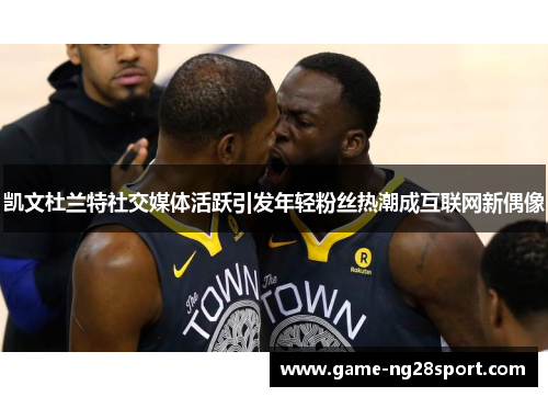 凯文杜兰特社交媒体活跃引发年轻粉丝热潮成互联网新偶像