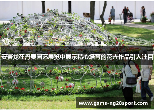 安赛龙在丹麦园艺展览中展示精心培育的花卉作品引人注目