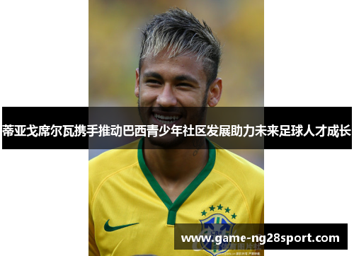 蒂亚戈席尔瓦携手推动巴西青少年社区发展助力未来足球人才成长
