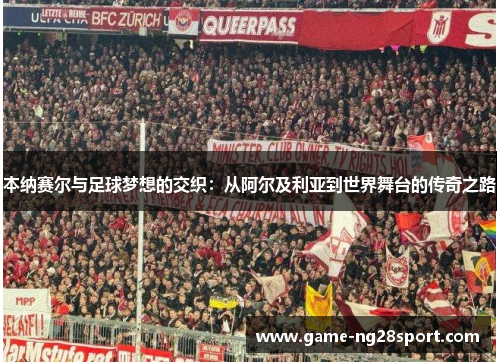 本纳赛尔与足球梦想的交织：从阿尔及利亚到世界舞台的传奇之路