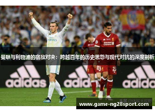 曼联与利物浦的宿敌对决：跨越百年的历史恩怨与现代对抗的深度剖析