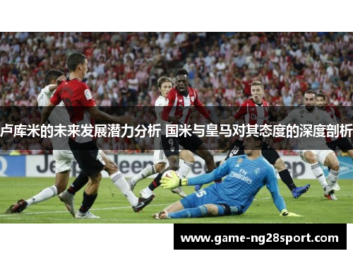 卢库米的未来发展潜力分析 国米与皇马对其态度的深度剖析