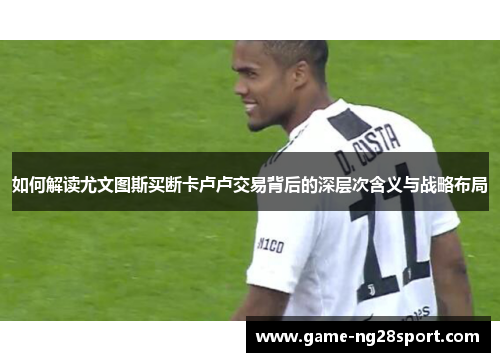 如何解读尤文图斯买断卡卢卢交易背后的深层次含义与战略布局
