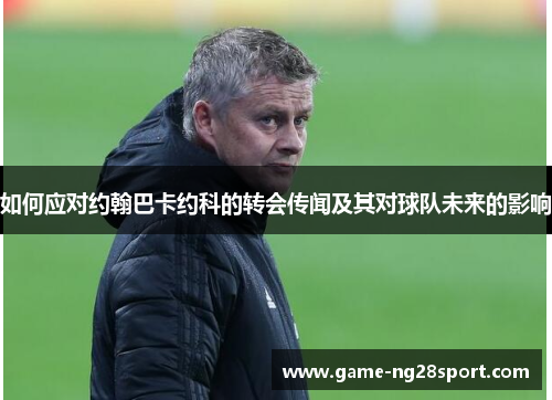 如何应对约翰巴卡约科的转会传闻及其对球队未来的影响