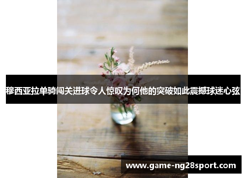 穆西亚拉单骑闯关进球令人惊叹为何他的突破如此震撼球迷心弦