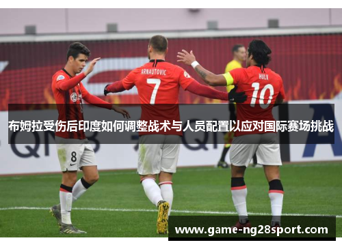 布姆拉受伤后印度如何调整战术与人员配置以应对国际赛场挑战
